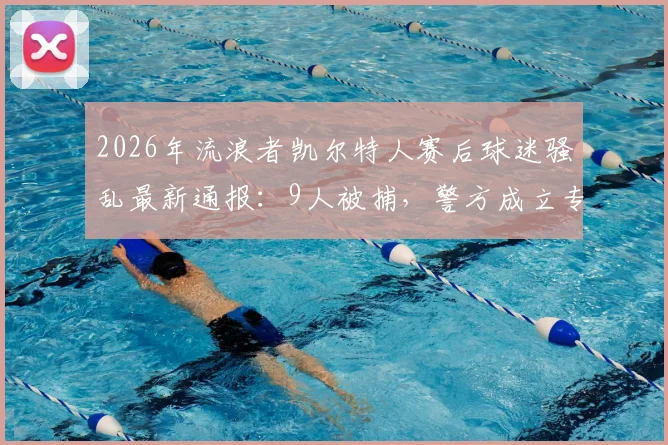 2026年流浪者凯尔特人赛后球迷骚乱最新通报：9人被捕，警方成立专案组调查处理