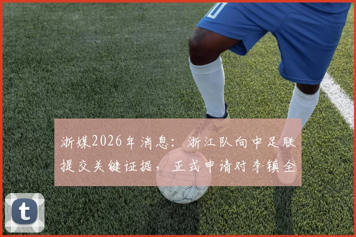 浙媒2026年消息：浙江队向中足联提交关键证据，正式申请对李镇全进行追加处罚