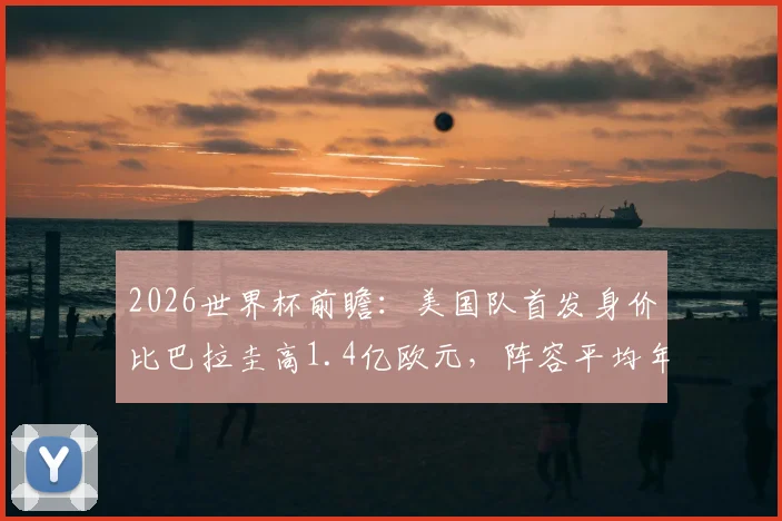 2026世界杯前瞻:美国队首发身价比巴拉圭高1.4亿欧元,阵容平均年龄更占优势,双方实力全方位对比