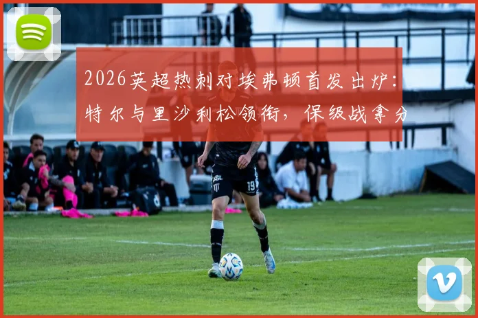 2026英超热刺对埃弗顿首发出炉:特尔与里沙利松领衔,保级战拿分即上岸关键解析