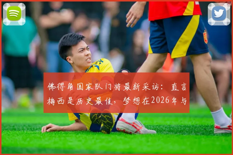 佛得角国家队门将最新采访：直言梅西是历史最佳，梦想在2026年与球王交手并扑出他的点球