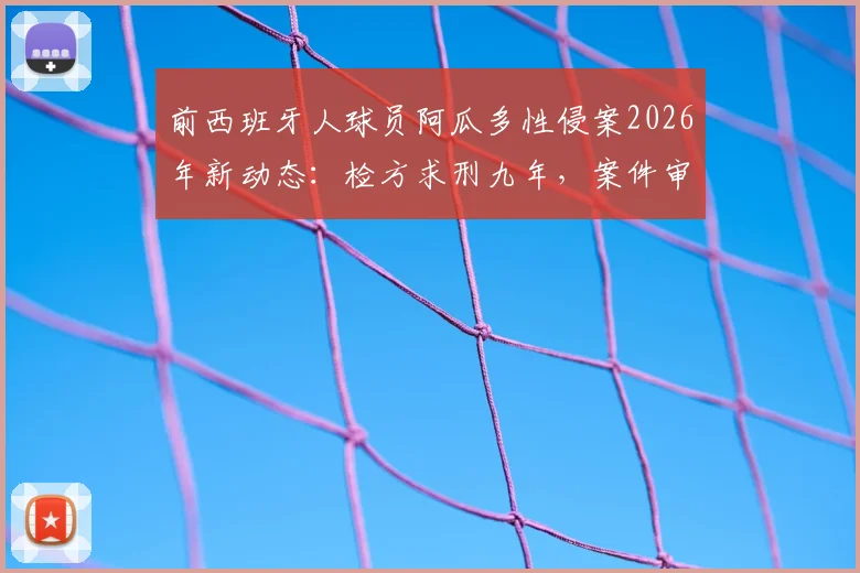 前西班牙人球员阿瓜多性侵案2026年新动态:检方求刑九年,案件审理关键节点全解析