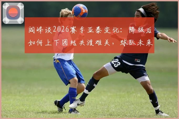 阎峰谈2026赛季亚泰变化：降级后如何上下团结共渡难关，球队未来走向分析