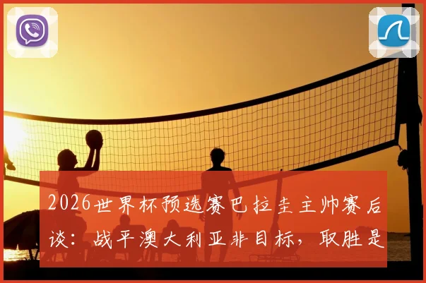 2026世界杯预选赛巴拉圭主帅赛后谈:战平澳大利亚非目标,取胜是唯一信念,复盘比赛关键点