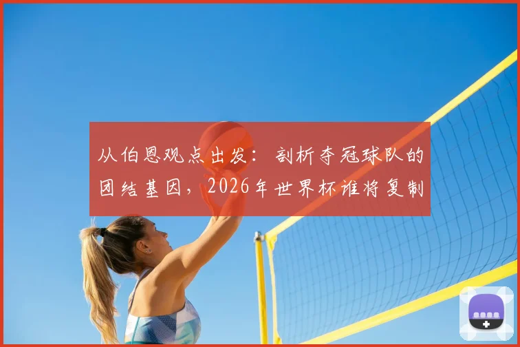 从伯恩观点出发：剖析夺冠球队的团结基因，2026年世界杯谁将复制阿根廷式的为彼此而战？
