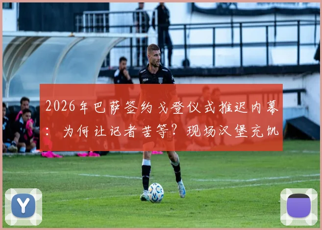 2026年巴萨签约戈登仪式推迟内幕:为何让记者苦等?现场汉堡充饥细节全披露