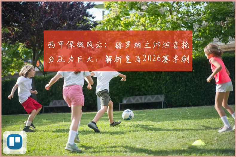 西甲保级风云:赫罗纳主帅坦言抢分压力巨大,解析皇马2026赛季剩余联赛零容错争冠局面