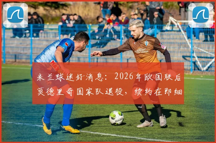 米兰球迷好消息:2026年欧国联后莫德里奇国家队退役,续约在即细节解读