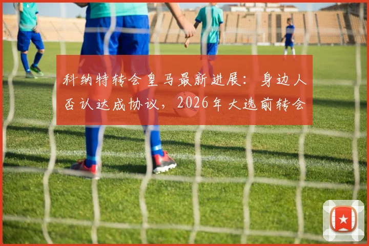 科纳特转会皇马最新进展：身边人否认达成协议，2026年大选前转会无定论