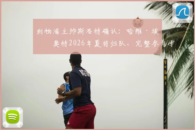 利物浦主帅斯洛特确认：哈维·埃利奥特2026年夏将归队，完整参与季前训练与位置竞争